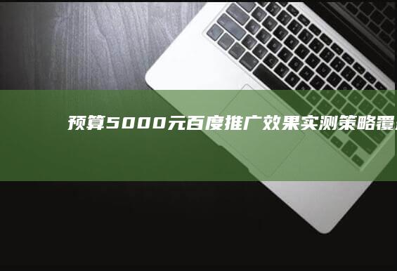 预算5000元百度推广效果实测：策略、覆盖与性价比分析